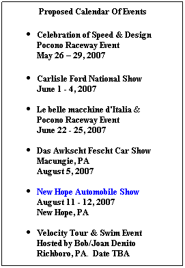 Text Box: Proposed Calendar Of Events
Celebration of Speed & Design Pocono Raceway Event
May 26 – 29, 2007
Carlisle Ford National Show
June 1 - 4, 2007
  
Le belle macchine d'Italia &
Pocono Raceway Event
June 22 - 25, 2007
  
Das Awkscht Fescht Car Show
Macungie, PA
August 5, 2007
 
New Hope Automobile Show
August 11 - 12, 2007
New Hope, PA
 
Velocity Tour & Swim Event 
Hosted by Bob/Joan Denito
Richboro, PA.  Date TBA
 
 
 
 
 
